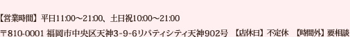 [TEL]092-791-6076 [住所]〒810-0001 福岡市中央区天神3-9-6リバティシティ天神902号 営業時間　【平日】11:00～21:00　【土日祝】10:00～21:00 ※時間外相談可